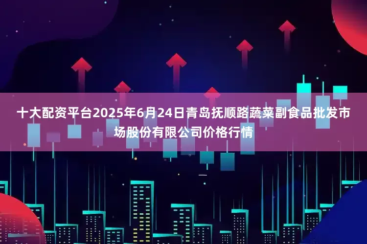 十大配资平台2025年6月24日青岛抚顺路蔬菜副食品批发市场股份有限公司价格行情