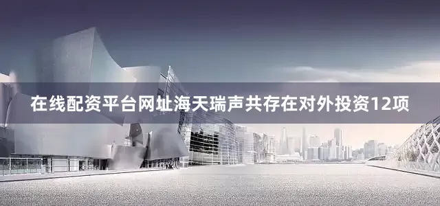 在线配资平台网址海天瑞声共存在对外投资12项