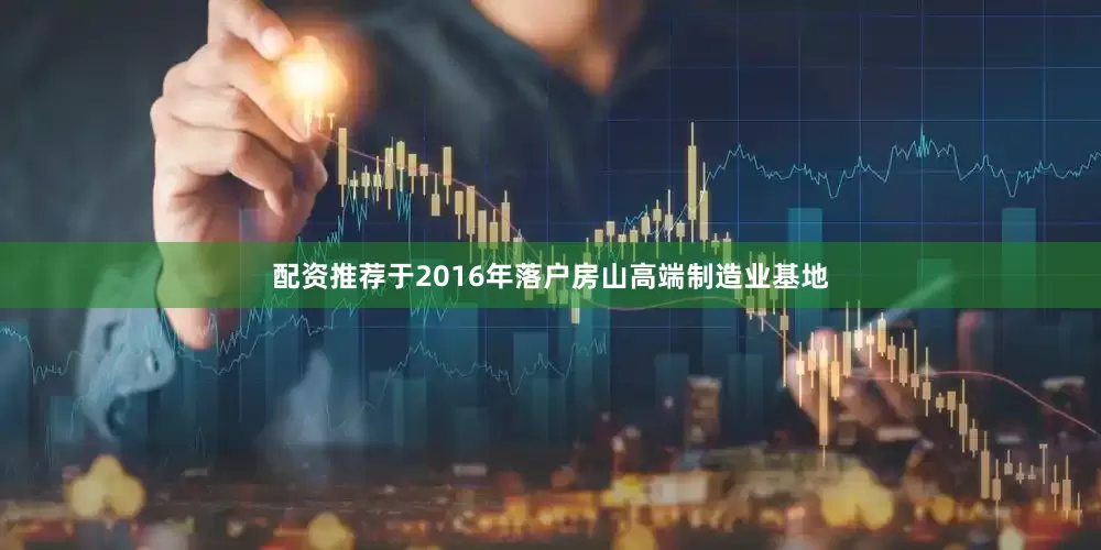 配资推荐于2016年落户房山高端制造业基地
