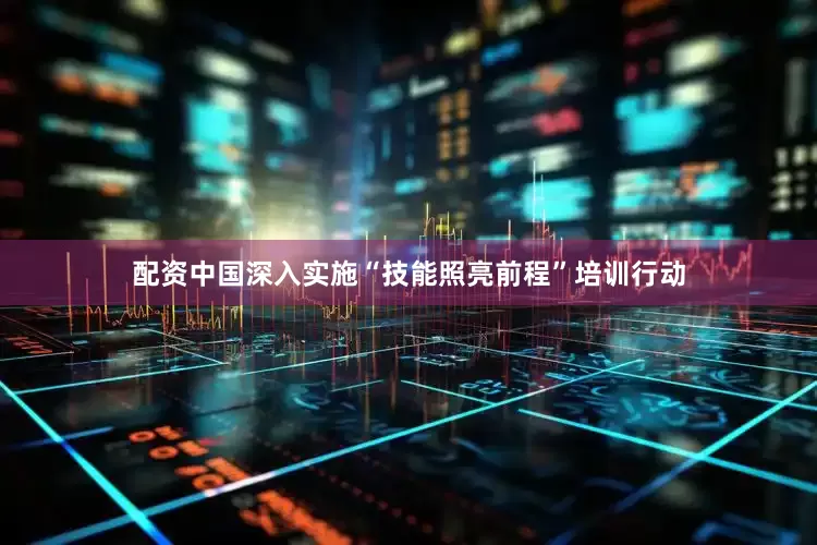配资中国深入实施“技能照亮前程”培训行动