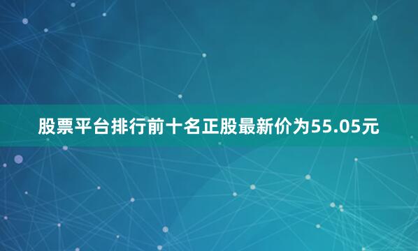 股票平台排行前十名正股最新价为55.05元