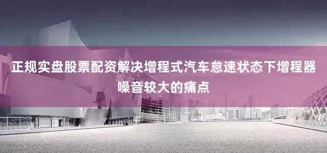 正规实盘股票配资解决增程式汽车怠速状态下增程器噪音较大的痛点