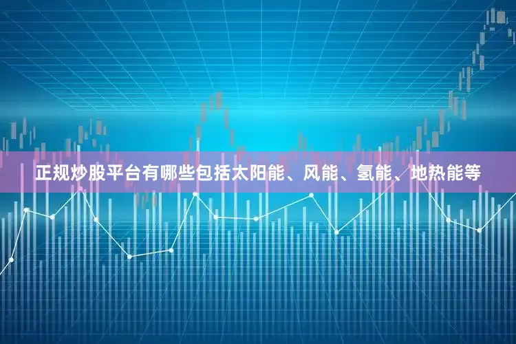 正规炒股平台有哪些包括太阳能、风能、氢能、地热能等