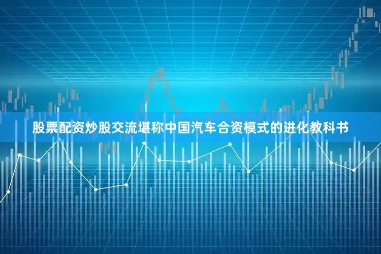 股票配资炒股交流堪称中国汽车合资模式的进化教科书