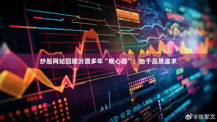 炒股网站回顾汾酒多年“粮心路”：始于品质追求