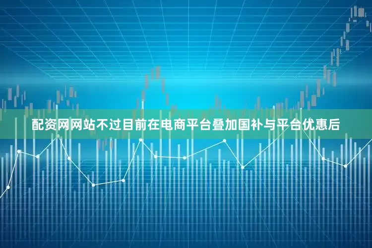 配资网网站不过目前在电商平台叠加国补与平台优惠后