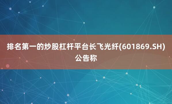 排名第一的炒股杠杆平台长飞光纤(601869.SH)公告称