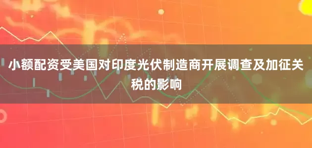 小额配资受美国对印度光伏制造商开展调查及加征关税的影响
