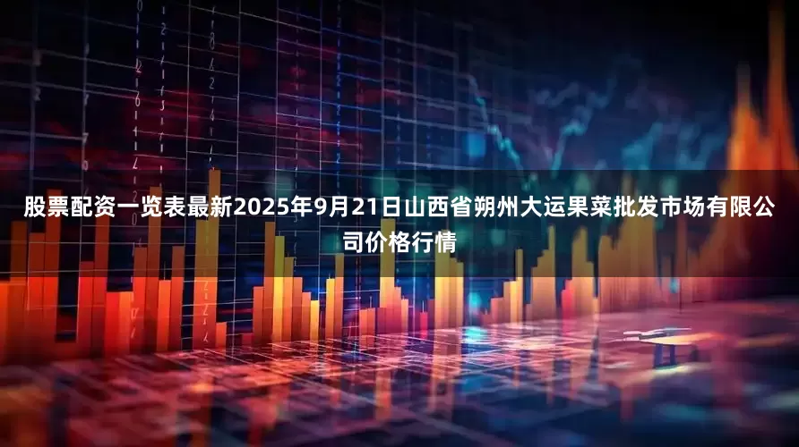 股票配资一览表最新2025年9月21日山西省朔州大运果菜批发市场有限公司价格行情
