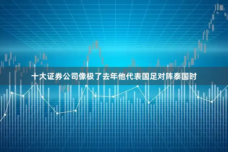 十大证券公司像极了去年他代表国足对阵泰国时