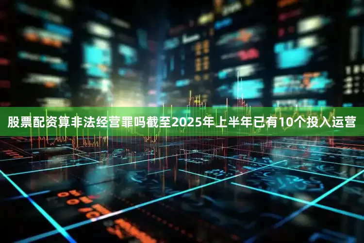 股票配资算非法经营罪吗截至2025年上半年已有10个投入运营